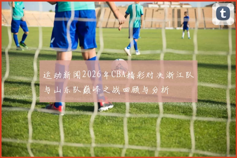 运动新闻2026年CBA精彩对决浙江队与山东队巅峰之战回顾与分析