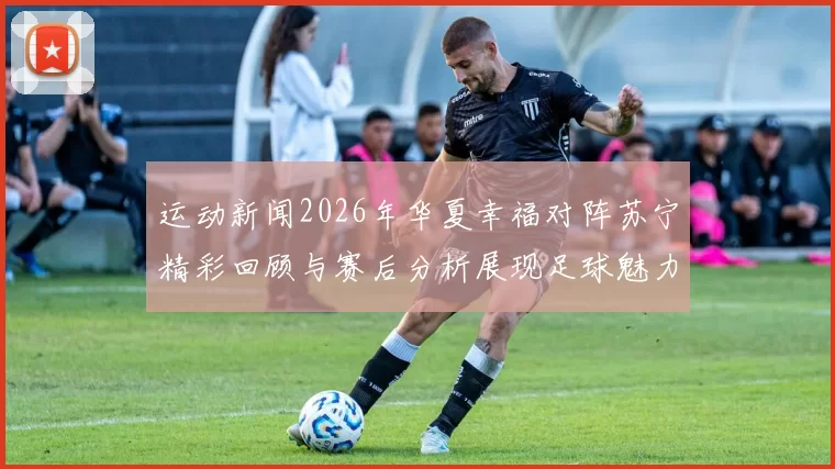 运动新闻2026年华夏幸福对阵苏宁精彩回顾与赛后分析展现足球魅力与团队精神