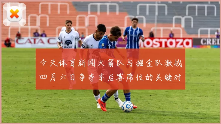今天体育新闻火箭队与掘金队激战四月六日争夺季后赛席位的关键对决