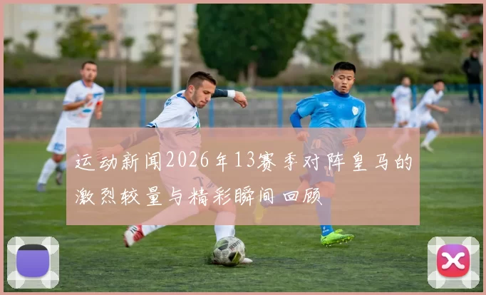 运动新闻2026年13赛季对阵皇马的激烈较量与精彩瞬间回顾