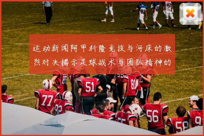 运动新闻阿甲科隆竞技与河床的激烈对决揭示足球战术与团队精神的完美结合