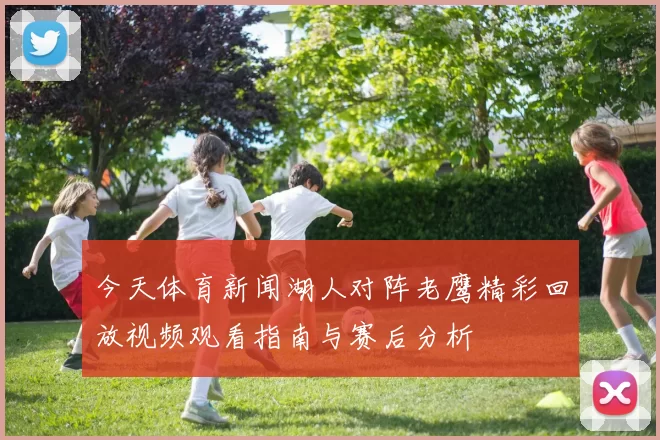 今天体育新闻湖人对阵老鹰精彩回放视频观看指南与赛后分析